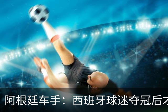 阿根廷车手：西班牙球迷夺冠后才敢穿球衣真丢人 连助威歌都没有