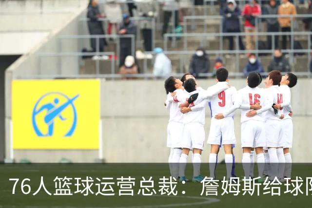 76人篮球运营总裁：詹姆斯给球队带来的影响无法用语言衡量